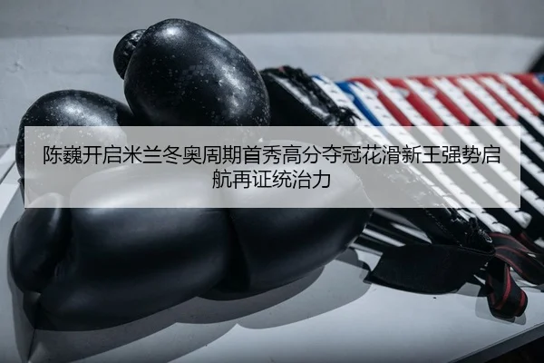陈巍开启米兰冬奥周期首秀高分夺冠花滑新王强势启航再证统治力